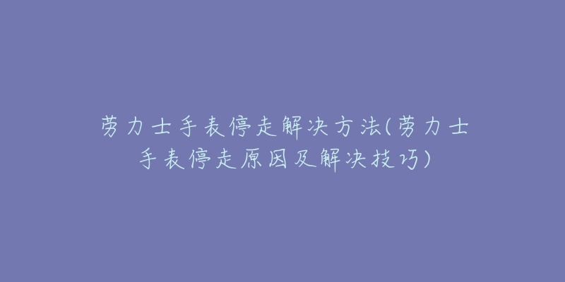 勞力士手表停走解決方法(勞力士手表停走原因及解決技巧)