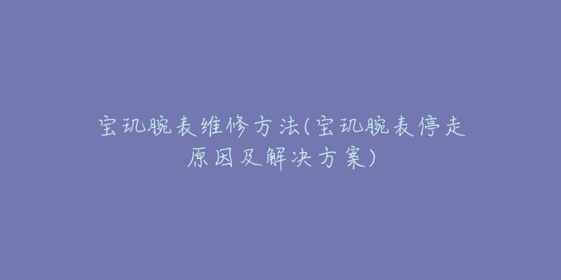 寶璣腕表維修方法(寶璣腕表停走原因及解決方案)