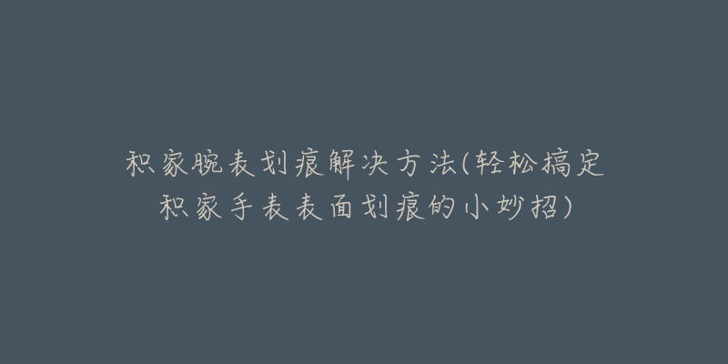 積家腕表劃痕解決方法(輕松搞定積家手表表面劃痕的小妙招)