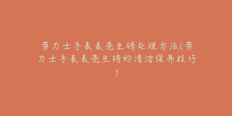 勞力士手表表殼生銹處理方法(勞力士手表表殼生銹的清潔保養(yǎng)技巧)