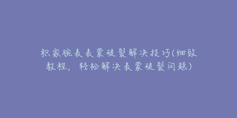 積家腕表表蒙破裂解決技巧(細致教程，輕松解決表蒙破裂問題)