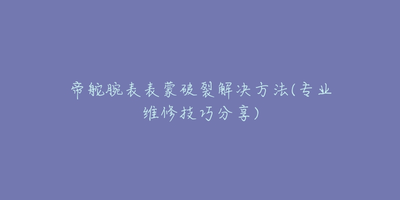 帝舵腕表表蒙破裂解決方法(專業(yè)維修技巧分享)