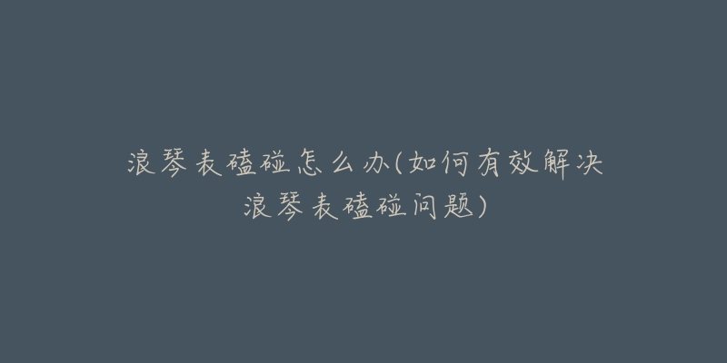 浪琴表磕碰怎么辦(如何有效解決浪琴表磕碰問題)