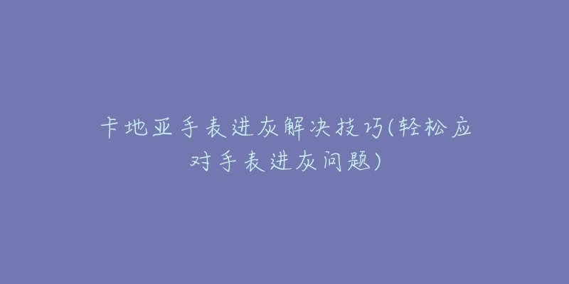 卡地亞手表進(jìn)灰解決技巧(輕松應(yīng)對手表進(jìn)灰問題)