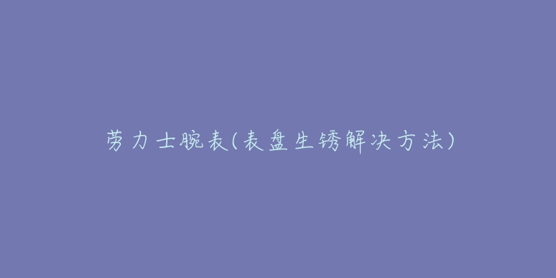 勞力士腕表(表盤生銹解決方法)