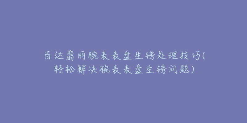 百達翡麗腕表表盤生銹處理技巧(輕松解決腕表表盤生銹問題)