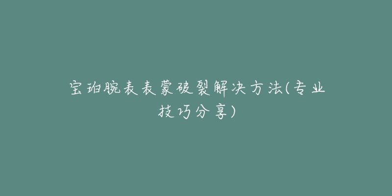 寶珀腕表表蒙破裂解決方法(專業(yè)技巧分享)