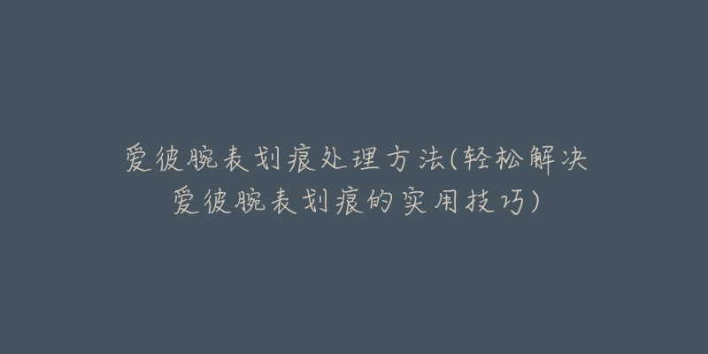 愛彼腕表劃痕處理方法(輕松解決愛彼腕表劃痕的實用技巧)