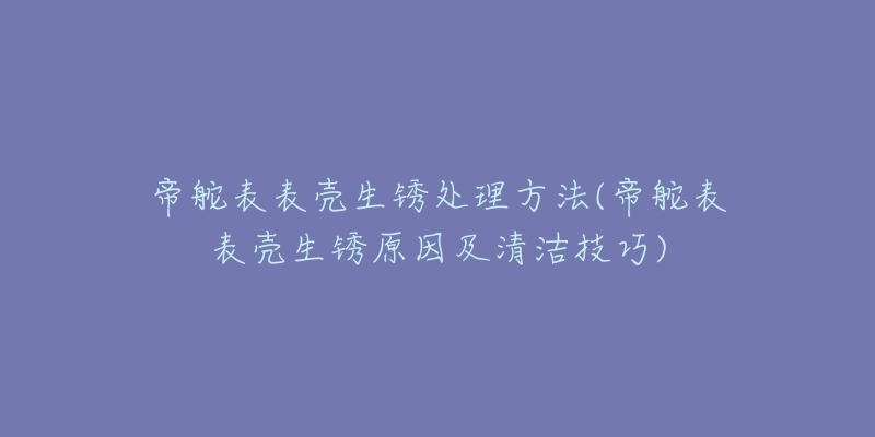 帝舵表表殼生銹處理方法(帝舵表表殼生銹原因及清潔技巧)