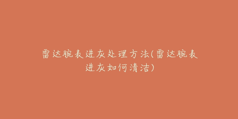 雷達腕表進灰處理方法(雷達腕表進灰如何清潔)