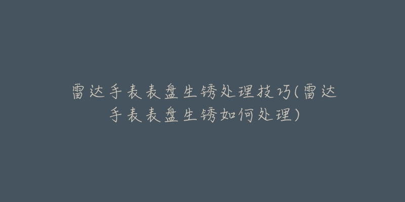 雷達(dá)手表表盤生銹處理技巧(雷達(dá)手表表盤生銹如何處理)