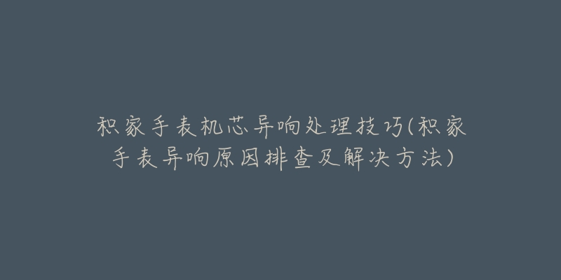 積家手表機(jī)芯異響處理技巧(積家手表異響原因排查及解決方法)