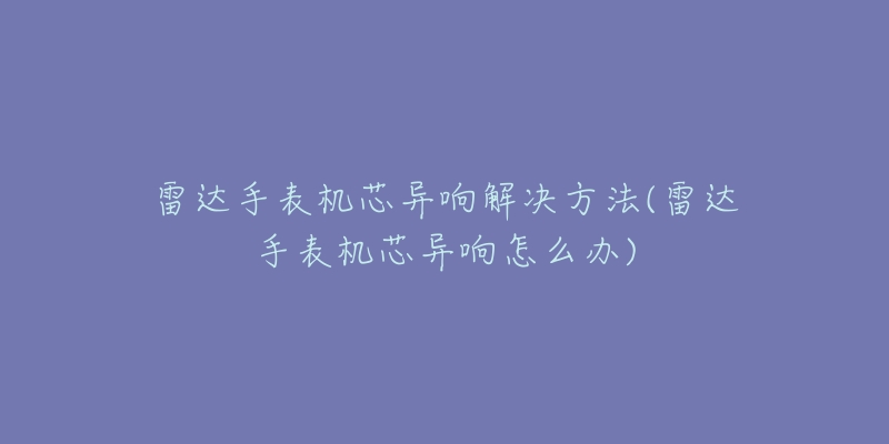 雷達(dá)手表機(jī)芯異響解決方法(雷達(dá)手表機(jī)芯異響怎么辦)