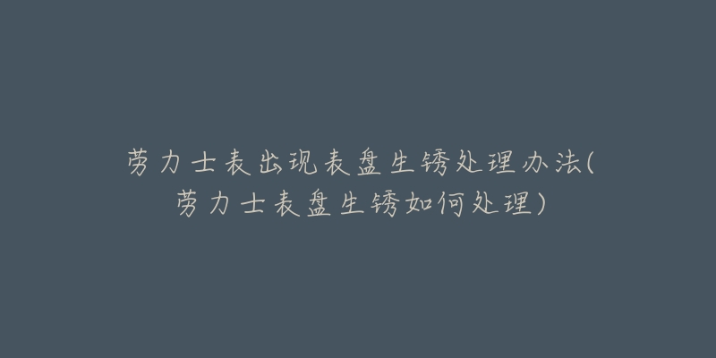 勞力士表出現(xiàn)表盤生銹處理辦法(勞力士表盤生銹如何處理)