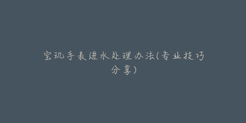 寶璣手表進(jìn)水處理辦法(專業(yè)技巧分享)