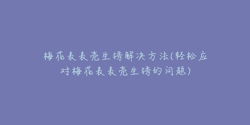 梅花表表殼生銹解決方法(輕松應(yīng)對(duì)梅花表表殼生銹的問題)