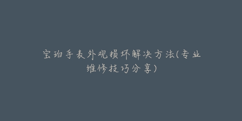 寶珀手表外觀損壞解決方法(專業(yè)維修技巧分享)