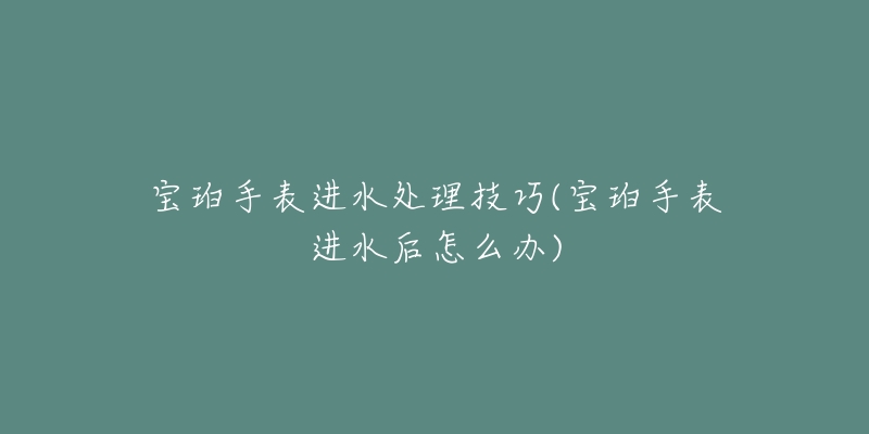 寶珀手表進(jìn)水處理技巧(寶珀手表進(jìn)水后怎么辦)