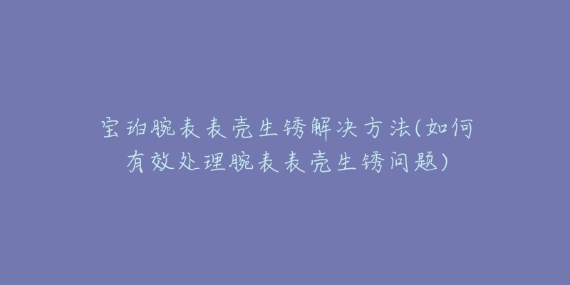 寶珀腕表表殼生銹解決方法(如何有效處理腕表表殼生銹問(wèn)題)