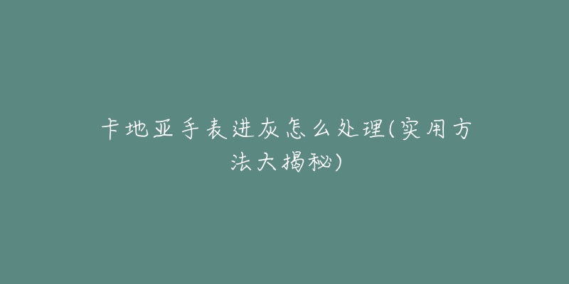 卡地亞手表進(jìn)灰怎么處理(實(shí)用方法大揭秘)