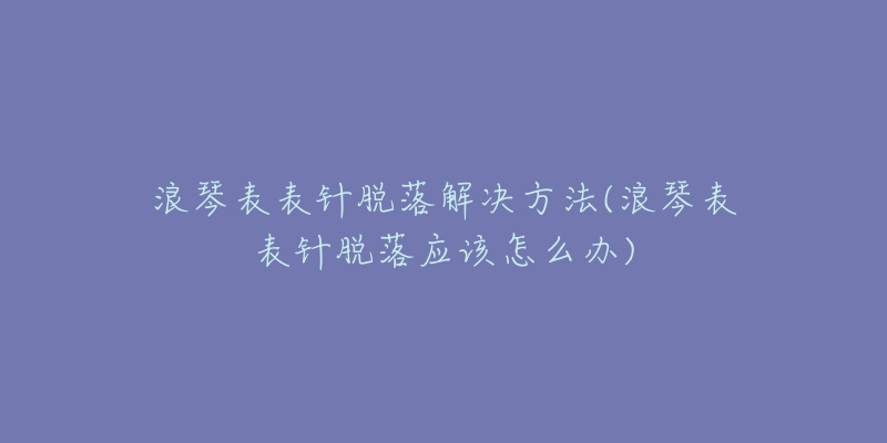 浪琴表表針脫落解決方法(浪琴表表針脫落應(yīng)該怎么辦)