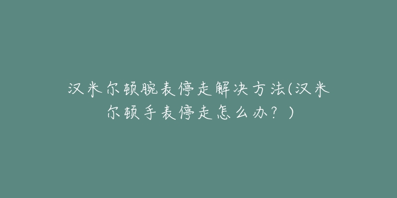 漢米爾頓腕表停走解決方法(漢米爾頓手表停走怎么辦？)