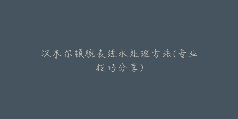 漢米爾頓腕表進(jìn)水處理方法(專業(yè)技巧分享)