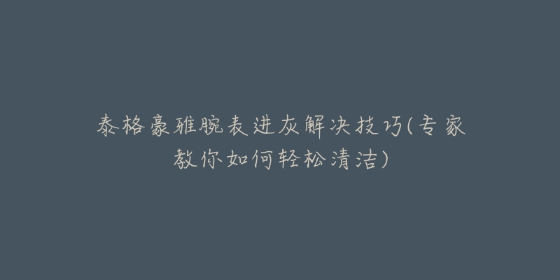 泰格豪雅腕表進灰解決技巧(專家教你如何輕松清潔)