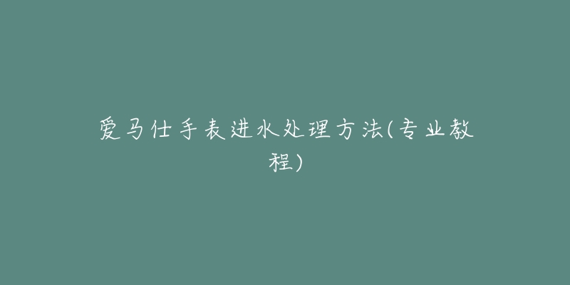 愛馬仕手表進(jìn)水處理方法(專業(yè)教程)