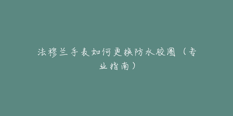 法穆蘭手表如何更換防水膠圈（專業(yè)指南）