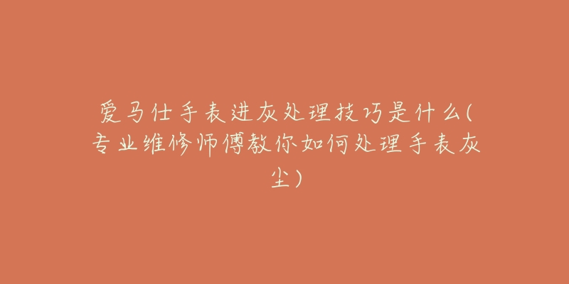 愛馬仕手表進(jìn)灰處理技巧是什么(專業(yè)維修師傅教你如何處理手表灰塵)