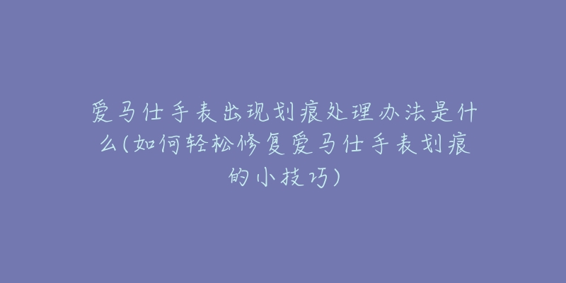 愛馬仕手表出現(xiàn)劃痕處理辦法是什么(如何輕松修復愛馬仕手表劃痕的小技巧)