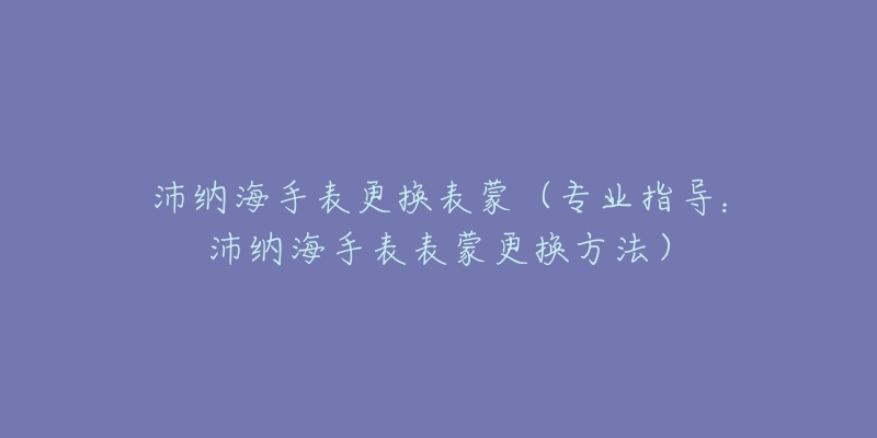 沛納海手表更換表蒙（專業(yè)指導(dǎo)：沛納海手表表蒙更換方法）