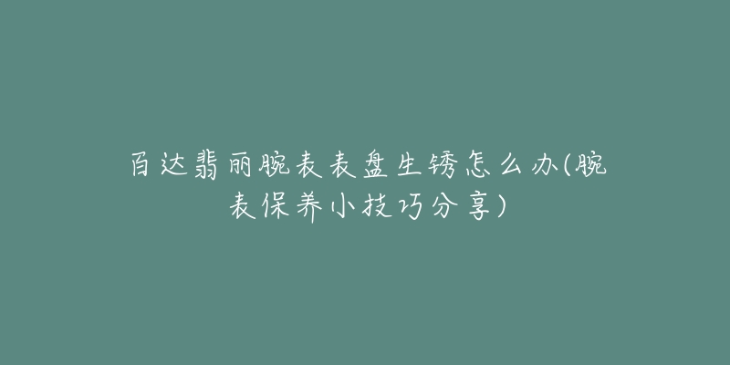 百達翡麗腕表表盤生銹怎么辦(腕表保養(yǎng)小技巧分享)