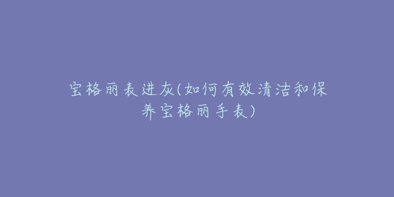 寶格麗表進(jìn)灰(如何有效清潔和保養(yǎng)寶格麗手表)