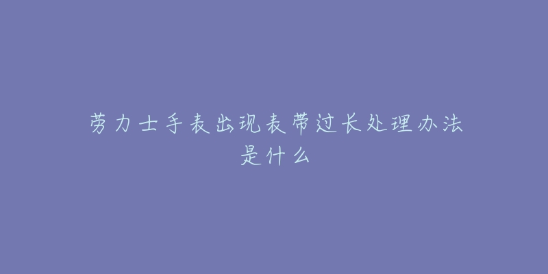 勞力士手表出現(xiàn)表帶過長處理辦法是什么