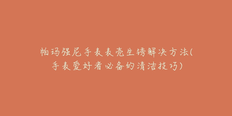 帕瑪強(qiáng)尼手表表殼生銹解決方法(手表愛(ài)好者必備的清潔技巧)