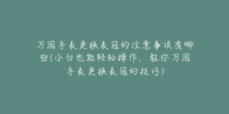 萬國手表更換表冠的注意事項(xiàng)有哪些(小白也能輕松操作，教你萬國手表更換表冠的技巧)