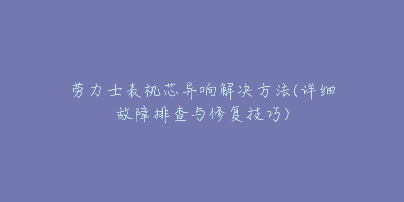 勞力士表機芯異響解決方法(詳細故障排查與修復技巧)