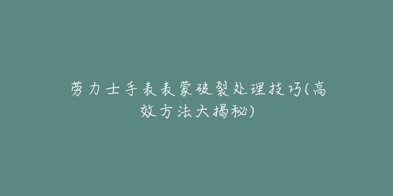 勞力士手表表蒙破裂處理技巧(高效方法大揭秘)