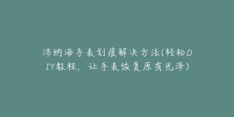 沛納海手表劃痕解決方法(輕松DIY教程，讓手表恢復(fù)原有光澤)