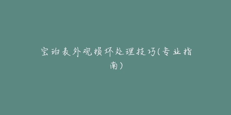 寶珀表外觀損壞處理技巧(專(zhuān)業(yè)指南)