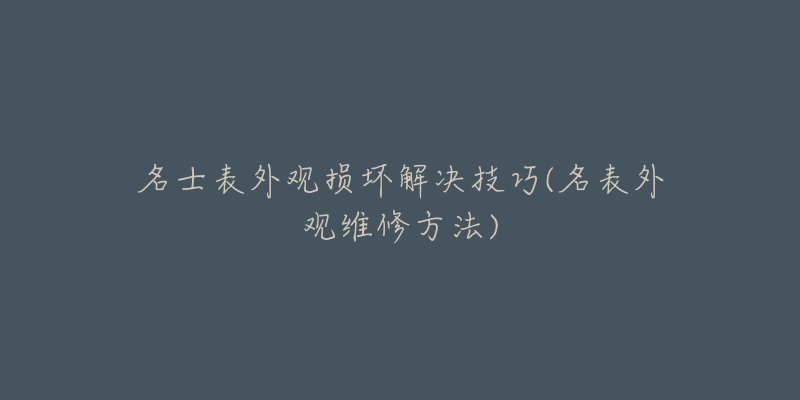 名士表外觀損壞解決技巧(名表外觀維修方法)