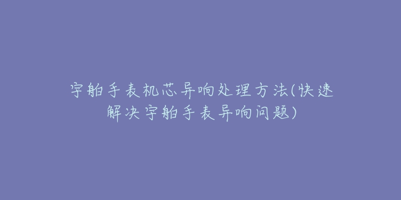 宇舶手表機(jī)芯異響處理方法(快速解決宇舶手表異響問(wèn)題)