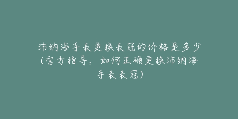 沛納海手表更換表冠的價(jià)格是多少(官方指導(dǎo)：如何正確更換沛納海手表表冠)