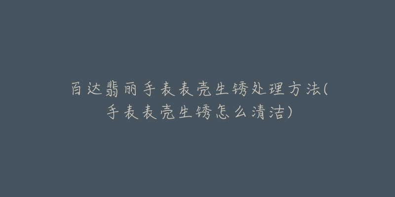 百達翡麗手表表殼生銹處理方法(手表表殼生銹怎么清潔)