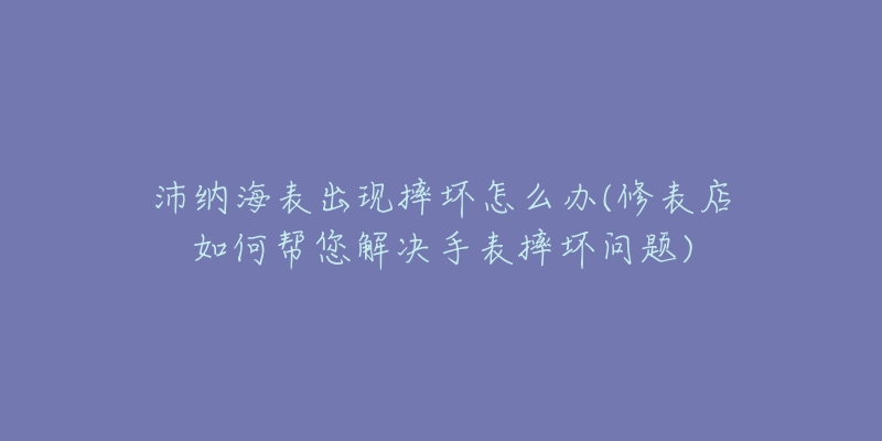 沛納海表出現(xiàn)摔壞怎么辦(修表店如何幫您解決手表摔壞問(wèn)題)