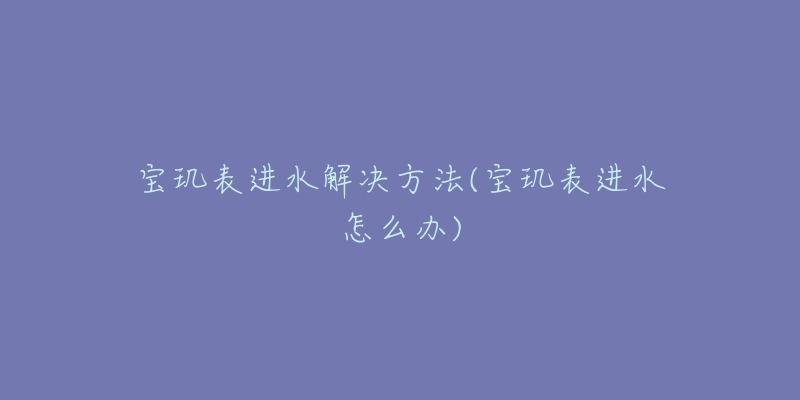 寶璣表進(jìn)水解決方法(寶璣表進(jìn)水怎么辦)