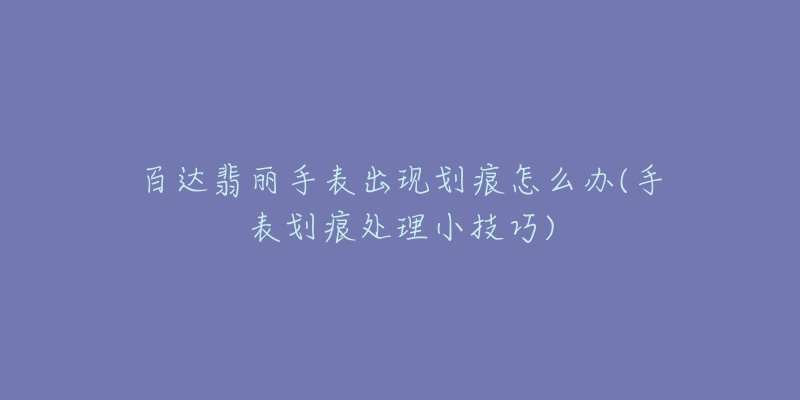 百達(dá)翡麗手表出現(xiàn)劃痕怎么辦(手表劃痕處理小技巧)