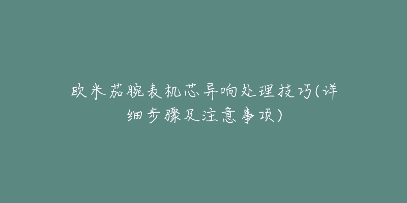 歐米茄腕表機芯異響處理技巧(詳細步驟及注意事項)